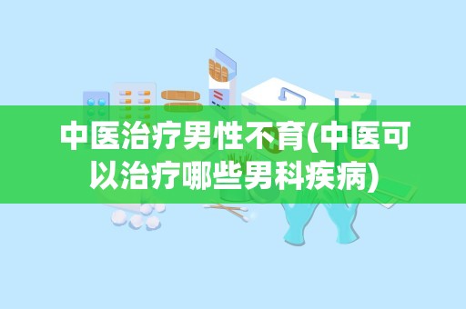 中医治疗男性不育(中医可以治疗哪些男科疾病)