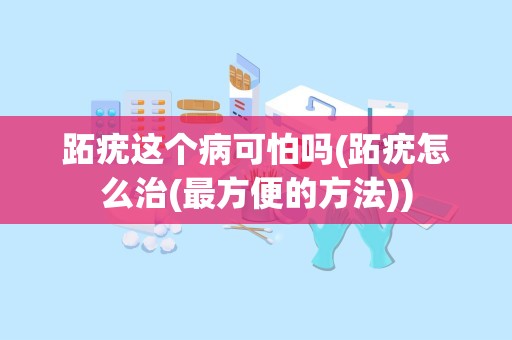 跖疣这个病可怕吗(跖疣怎么治(最方便的方法))