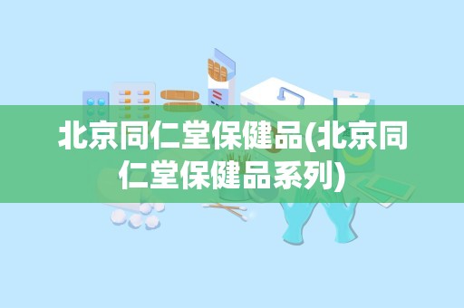 北京同仁堂保健品(北京同仁堂保健品系列)