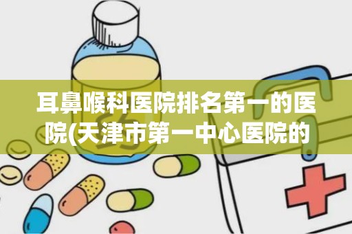 耳鼻喉科医院排名第一的医院(天津市第一中心医院的特色科室)