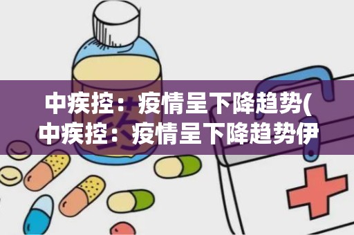 中疾控：疫情呈下降趋势(中疾控：疫情呈下降趋势伊对)