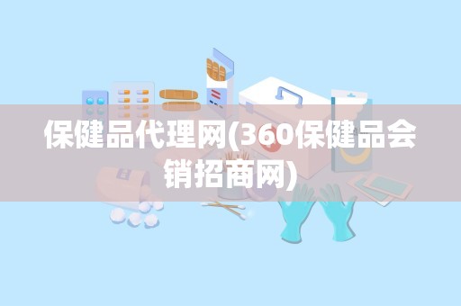 保健品代理网(360保健品会销招商网)