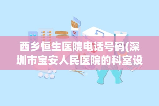 西乡恒生医院电话号码(深圳市宝安人民医院的科室设置)