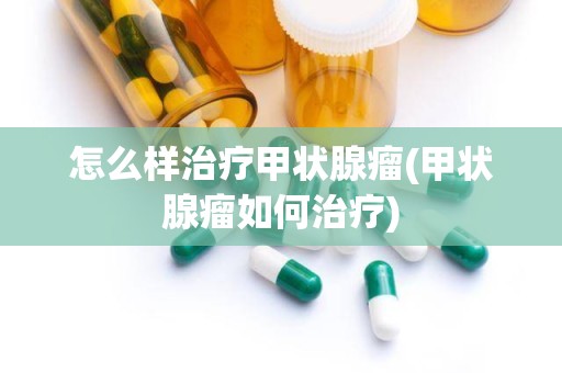 怎么样治疗甲状腺瘤(甲状腺瘤如何治疗)