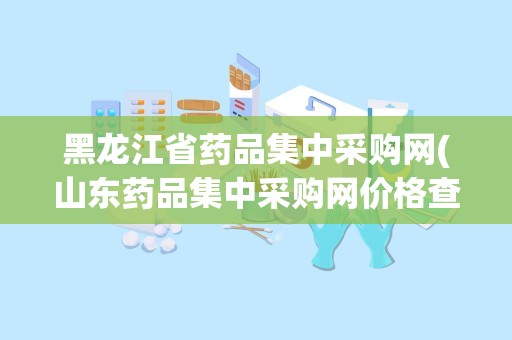 黑龙江省药品集中采购网(山东药品集中采购网价格查询)