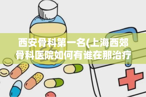 西安骨科第一名(上海西郊骨科医院如何有谁在那治疗过)