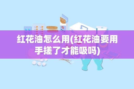 红花油怎么用(红花油要用手搓了才能吸吗)