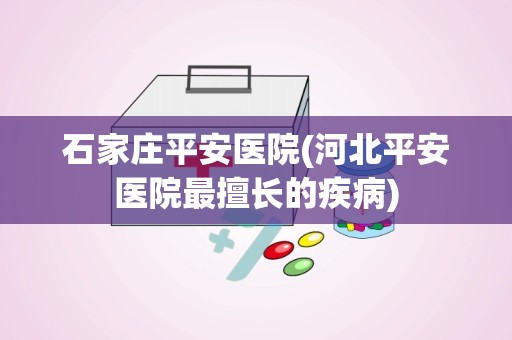 石家庄平安医院(河北平安医院最擅长的疾病)