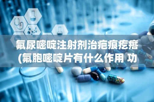 氟尿嘧啶注射剂治疤痕疙瘩(氟胞嘧啶片有什么作用 功效作用好不好)