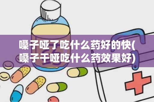 嗓子哑了吃什么药好的快(嗓子干哑吃什么药效果好)