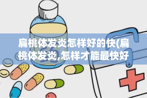 扁桃体发炎怎样好的快(扁桃体发炎,怎样才能最快好起来)