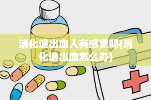 消化道出血人有感觉吗(消化道出血怎么办)