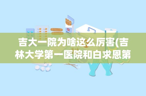 吉大一院为啥这么厉害(吉林大学第一医院和白求恩第一医院哪个好)