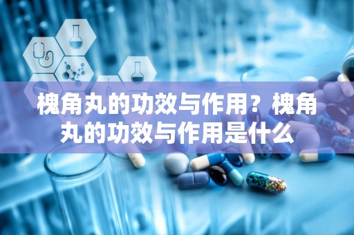 槐角丸的功效与作用？槐角丸的功效与作用是什么