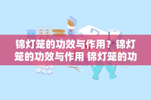 锦灯笼的功效与作用？锦灯笼的功效与作用 锦灯笼的功效与作用介绍