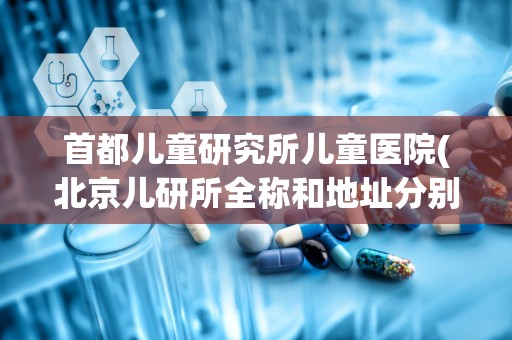 首都儿童研究所儿童医院(北京儿研所全称和地址分别是什么)