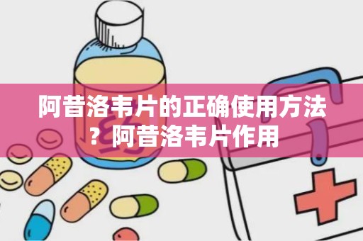 阿昔洛韦片的正确使用方法？阿昔洛韦片作用