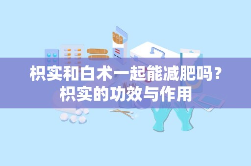 枳实和白术一起能减肥吗？枳实的功效与作用