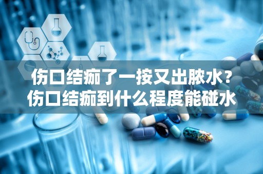 伤口结痂了一按又出脓水？伤口结痂到什么程度能碰水