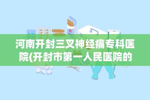 河南开封三叉神经痛专科医院(开封市第一人民医院的历史沿革)