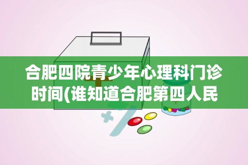 合肥四院青少年心理科门诊时间(谁知道合肥第四人民医院治疗心理疾病的效果好吗)