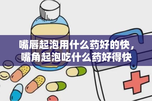 嘴唇起泡用什么药好的快，嘴角起泡吃什么药好得快