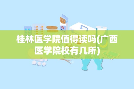 桂林医学院值得读吗(广西医学院校有几所)