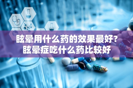 眩晕用什么药的效果最好？眩晕症吃什么药比较好