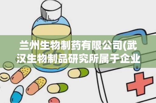 兰州生物制药有限公司(武汉生物制品研究所属于企业单位还是事业单位)