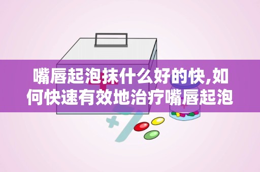 嘴唇起泡抹什么好的快,如何快速有效地治疗嘴唇起泡？