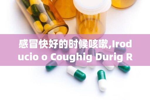 感冒快好的时候咳嗽,Iroducio o Coughig Durig Recovery