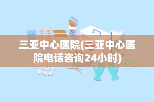 三亚中心医院(三亚中心医院电话咨询24小时)