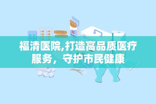 福清医院,打造高品质医疗服务，守护市民健康