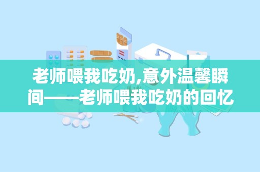 老师喂我吃奶,意外温馨瞬间——老师喂我吃奶的回忆