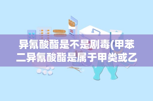 异氰酸酯是不是剧毒(甲苯二异氰酸酯是属于甲类或乙类危险化学品)