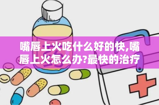 嘴唇上火吃什么好的快,嘴唇上火怎么办?最快的治疗方法?