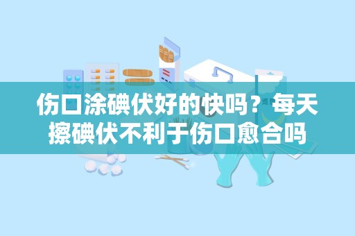 伤口涂碘伏好的快吗？每天擦碘伏不利于伤口愈合吗