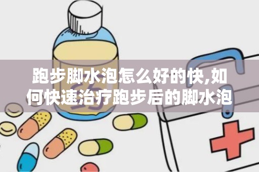 跑步脚水泡怎么好的快,如何快速治疗跑步后的脚水泡