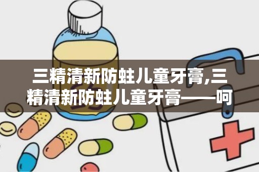 三精清新防蛀儿童牙膏,三精清新防蛀儿童牙膏——呵护宝贝牙齿健康的小卫士