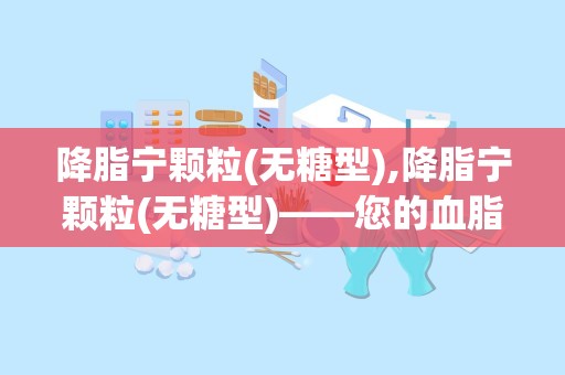 降脂宁颗粒(无糖型),降脂宁颗粒(无糖型)——您的血脂管理好帮手