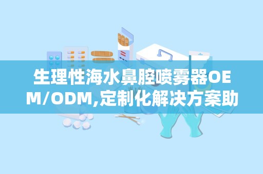 生理性海水鼻腔喷雾器OEM/ODM,定制化解决方案助力健康产业