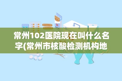 常州102医院现在叫什么名字(常州市核酸检测机构地址及预约电话)