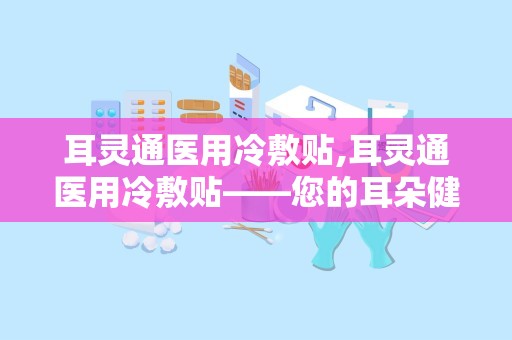 耳灵通医用冷敷贴,耳灵通医用冷敷贴——您的耳朵健康守护者