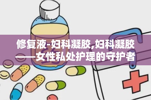 修复液-妇科凝胶,妇科凝胶——女性私处护理的守护者