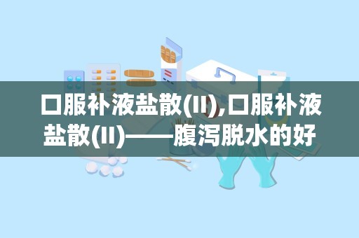 口服补液盐散(II),口服补液盐散(II)——腹泻脱水的好帮手