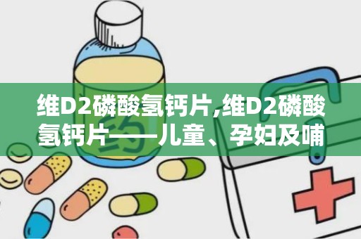 维D2磷酸氢钙片,维D2磷酸氢钙片——儿童、孕妇及哺乳期妇女的钙质补充佳品