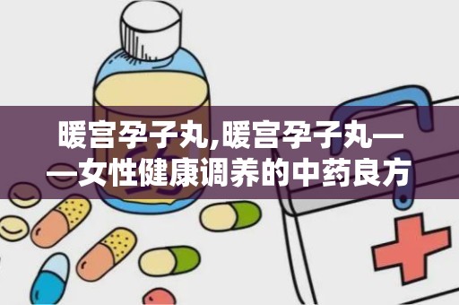 暖宫孕子丸,暖宫孕子丸——女性健康调养的中药良方