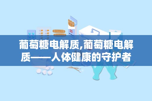 葡萄糖电解质,葡萄糖电解质——人体健康的守护者