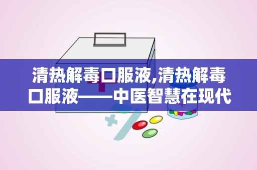 清热解毒口服液,清热解毒口服液——中医智慧在现代生活中的应用