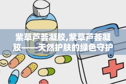 紫草芦荟凝胶,紫草芦荟凝胶——天然护肤的绿色守护者